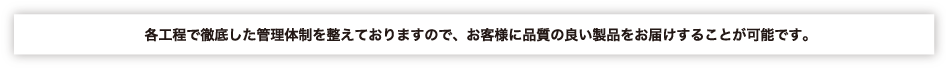 各工程で徹底した管理体制を整えておりますので、お客様に品質のいい製品をお届けすることが可能です。